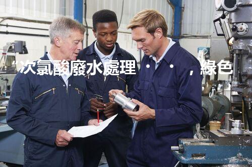 “次氯酸廢水處理，綠色環(huán)保新篇章”